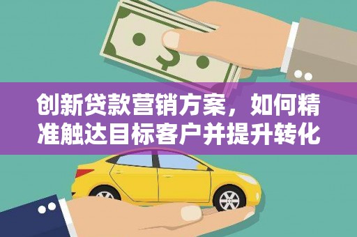 靖西创新贷款营销方案，如何精准触达目标客户并提升转化率
