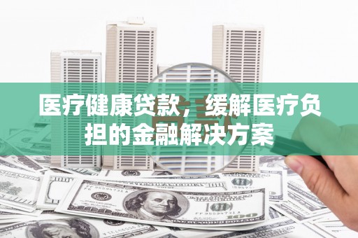 靖西医疗健康贷款，缓解医疗负担的金融解决方案