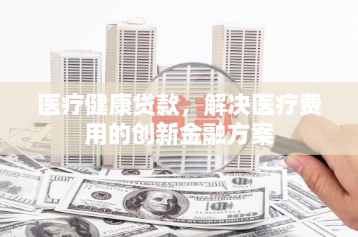 靖西医疗健康贷款，解决医疗费用的创新金融方案