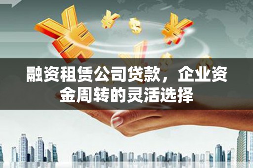靖西融资租赁公司贷款，企业资金周转的灵活选择