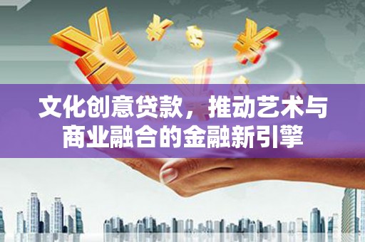 靖西文化创意贷款，推动艺术与商业融合的金融新引擎