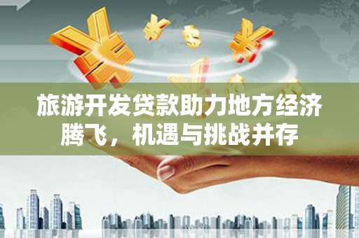靖西旅游开发贷款助力地方经济腾飞，机遇与挑战并存