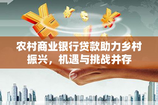 靖西农村商业银行贷款助力乡村振兴，机遇与挑战并存