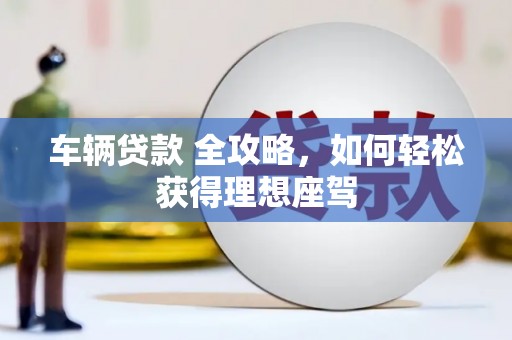 靖西车辆贷款 全攻略，如何轻松获得理想座驾