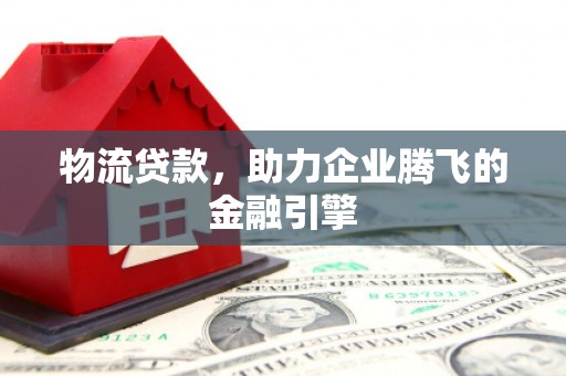 靖西物流贷款，助力企业腾飞的金融引擎