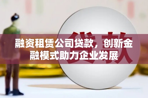 靖西融资租赁公司贷款，创新金融模式助力企业发展