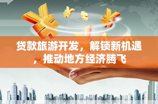 靖西贷款旅游开发，解锁新机遇，推动地方经济腾飞