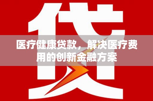 靖西医疗健康贷款，解决医疗费用的创新金融方案