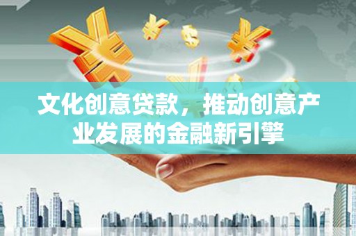 靖西文化创意贷款，推动创意产业发展的金融新引擎