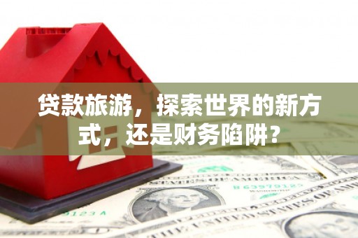 靖西贷款旅游，探索世界的新方式，还是财务陷阱？
