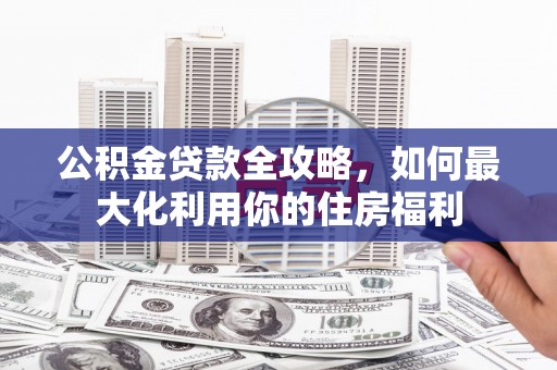 靖西公积金贷款全攻略，如何最大化利用你的住房福利