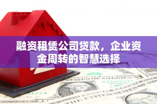 靖西融资租赁公司贷款，企业资金周转的智慧选择