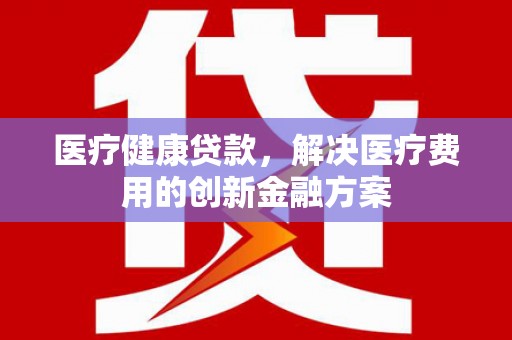 靖西医疗健康贷款，解决医疗费用的创新金融方案