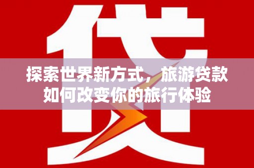 靖西探索世界新方式，旅游贷款如何改变你的旅行体验